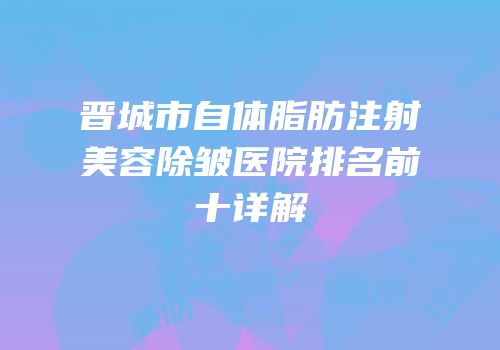 晋城市自体脂肪注射美容除皱医院排名前十详解