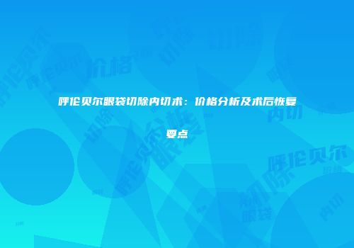 呼伦贝尔眼袋切除内切术：价格分析及术后恢复要点