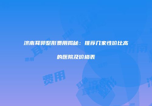 济南耳郭整形费用揭秘：推荐几家性价比高的医院及价格表