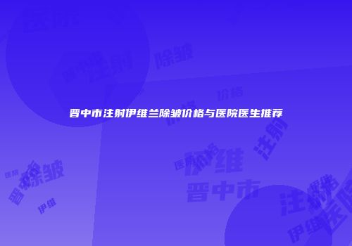 晋中市注射伊维兰除皱价格与医院医生推荐