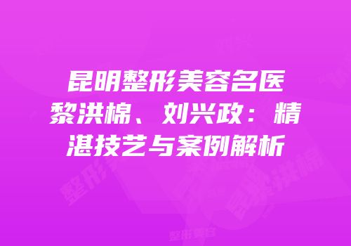 昆明整形美容名医黎洪棉、刘兴政：精湛技艺与案例解析