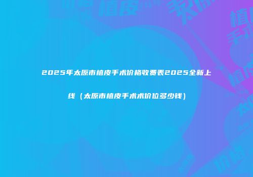2025年太原市植皮手术价格收费表2025全新上线（太原市植皮手术术价位多少钱）