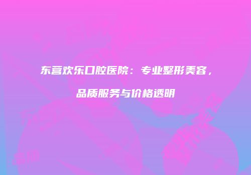 东营欢乐口腔医院：专业整形美容，品质服务与价格透明