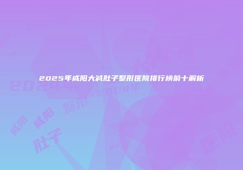 2025年咸阳大减肚子整形医院排行榜前十解析