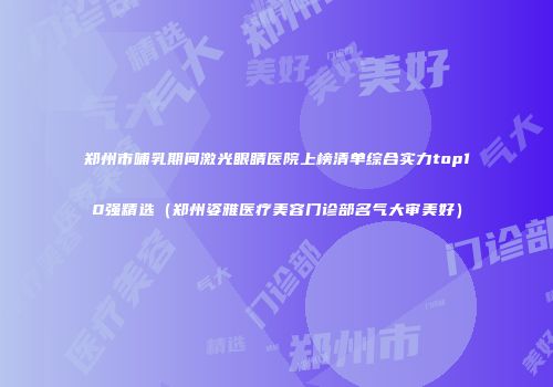 郑州市哺乳期间激光眼睛医院上榜清单综合实力top10强精选（郑州姿雅医疗美容门诊部名气大审美好）