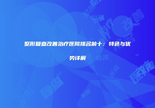 整形复查改善治疗医院排名前十：特色与优势详解