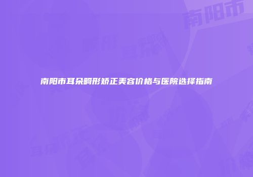 南阳市耳朵畸形矫正美容价格与医院选择指南