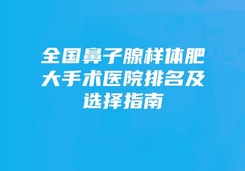 全国鼻子腺样体肥大手术医院排名及选择指南