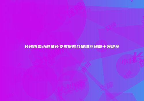 长沙市鼻小柱延长支撑医院口碑排行榜前十强推荐