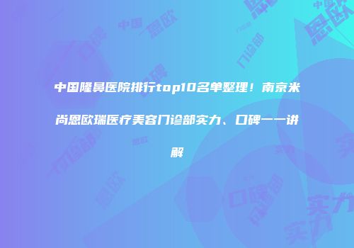 中国隆鼻医院排行top10名单整理！南京米尚恩欧瑞医疗美容门诊部实力、口碑一一讲解