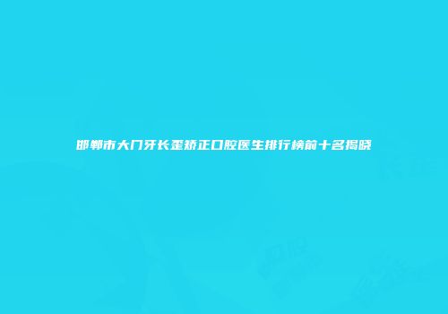 邯郸市大门牙长歪矫正口腔医生排行榜前十名揭晓