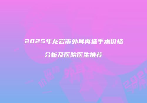 2025年龙岩市外耳再造手术价格分析及医院医生推荐