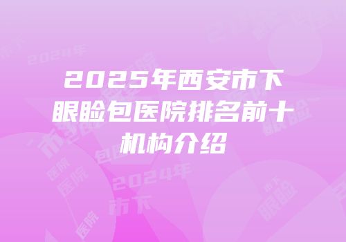 2025年西安市下眼睑包医院排名前十机构介绍