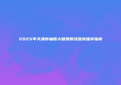 2025年天津市抽脂大腿费用及医院推荐指南