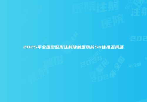 2025年全国微整形注射除皱医院前50佳排名揭晓