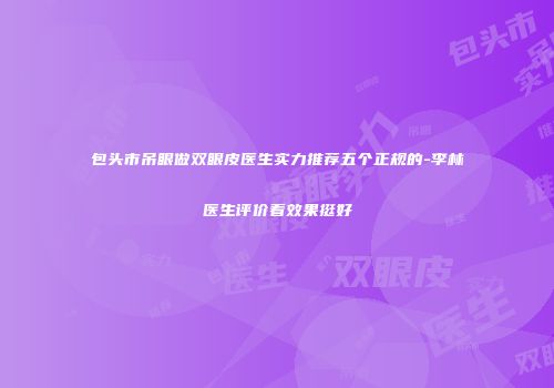 包头市吊眼做双眼皮医生实力推荐五个正规的-李林医生评价看效果挺好