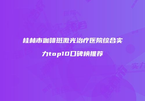 桂林市咖啡斑激光治疗医院综合实力top10口碑榜推荐