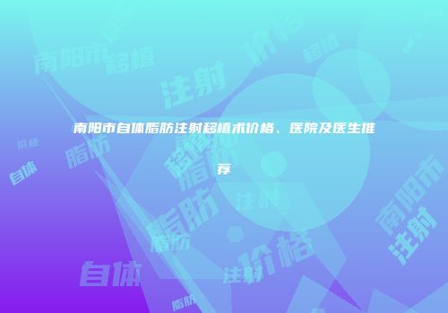 南阳市自体脂肪注射移植术价格、医院及医生推荐