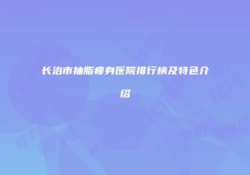 长治市抽脂瘦身医院排行榜及特色介绍