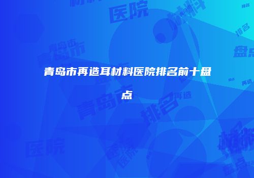 青岛市再造耳材料医院排名前十盘点