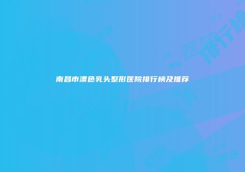 南昌市漂色乳头整形医院排行榜及推荐