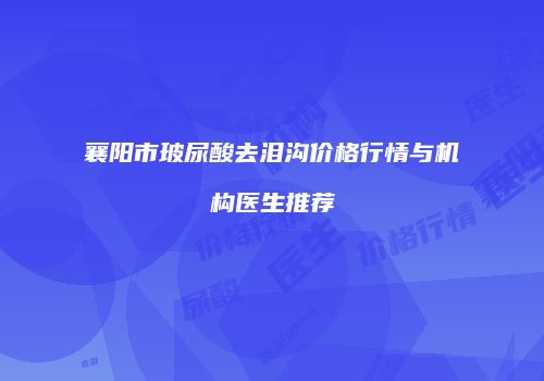 襄阳市玻尿酸去泪沟价格行情与机构医生推荐