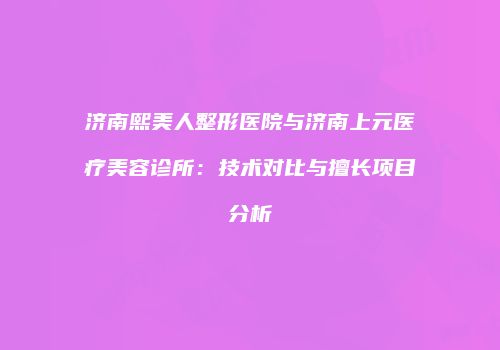 济南熙美人整形医院与济南上元医疗美容诊所：技术对比与擅长项目分析