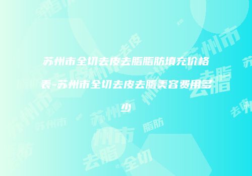 苏州市全切去皮去脂脂肪填充价格表-苏州市全切去皮去脂美容费用多少