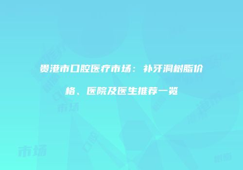 贵港市口腔医疗市场：补牙洞树脂价格、医院及医生推荐一览