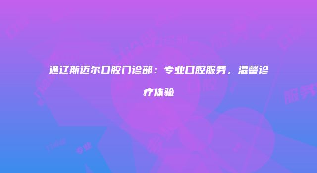 通辽斯迈尔口腔门诊部：专业口腔服务，温馨诊疗体验
