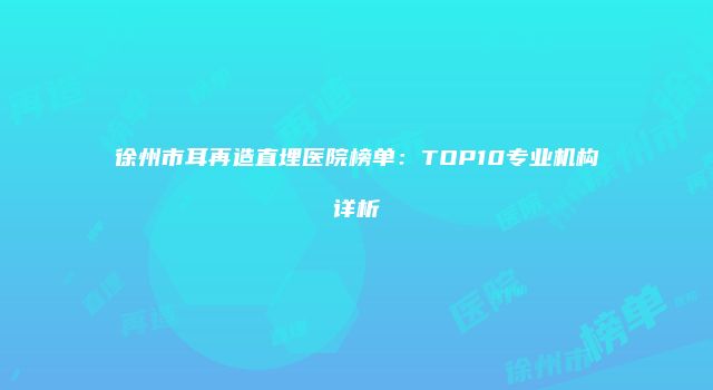 徐州市耳再造直埋医院榜单：TOP10专业机构详析