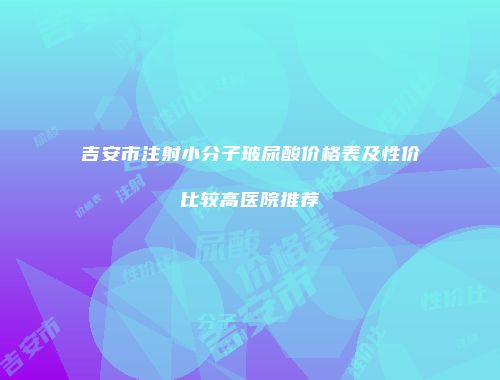 吉安市注射小分子玻尿酸价格表及性价比较高医院推荐