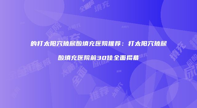 的打太阳穴玻尿酸填充医院推荐：打太阳穴玻尿酸填充医院前30佳全面揭幕