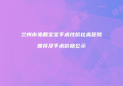 兰州市兔唇宝宝手术性价比高医院推荐及手术价格公示