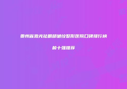 贵州省激光祛眼部皱纹整形医院口碑排行榜前十强推荐