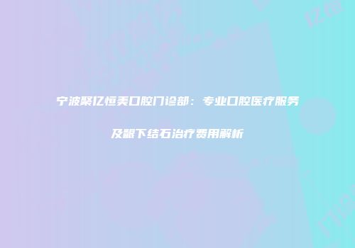 宁波聚亿恒美口腔门诊部：专业口腔医疗服务及龈下结石治疗费用解析