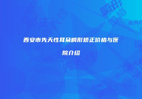 西安市先天性耳朵畸形矫正价格与医院介绍