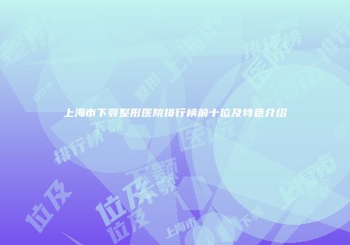 上海市下颚整形医院排行榜前十位及特色介绍