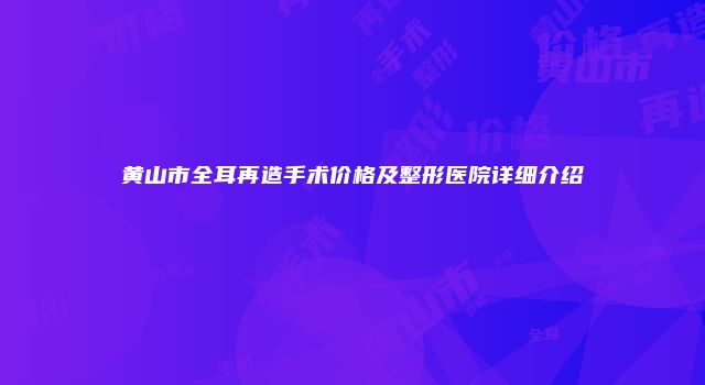 黄山市全耳再造手术价格及整形医院详细介绍