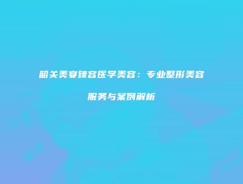 韶关美宴臻容医学美容：专业整形美容服务与案例解析
