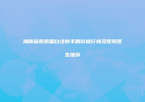 湖南省胶原蛋白注射丰唇价格行情及医院医生推荐