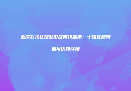 重庆彩光祛斑整形医院排名榜：十强医院特色与优势详析