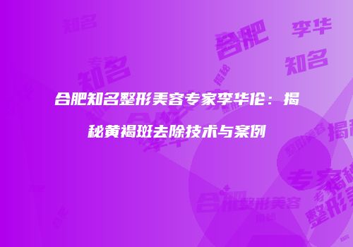 合肥知名整形美容专家李华伦：揭秘黄褐斑去除技术与案例