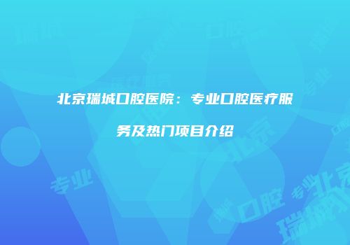 北京瑞城口腔医院：专业口腔医疗服务及热门项目介绍