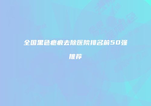 全国黑色疤痕去除医院排名前50强推荐