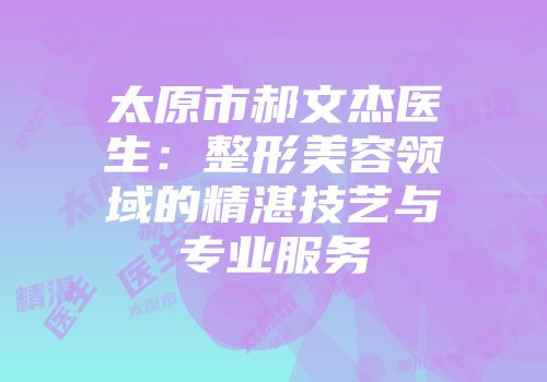 太原市郝文杰医生：整形美容领域的精湛技艺与专业服务