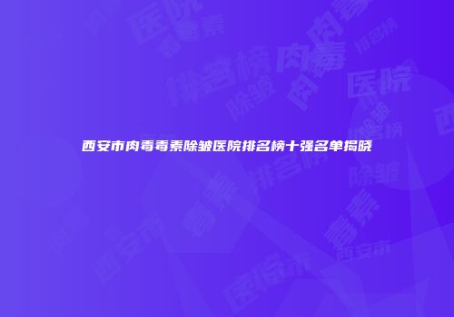西安市肉毒毒素除皱医院排名榜十强名单揭晓