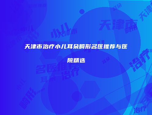 天津市治疗小儿耳朵畸形名医推荐与医院精选