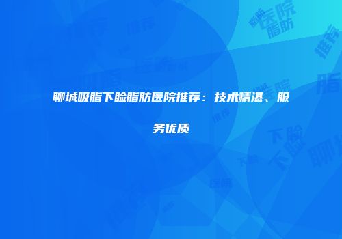 聊城吸脂下睑脂肪医院推荐：技术精湛、服务优质