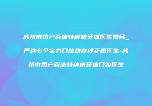苏州市国产百康特种植牙体医生排名_严选七个实力口碑均在线正规医生-苏州市国产百康特种植牙体口腔医生